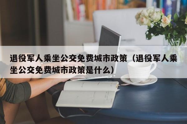 退役军人乘坐公交免费城市政策（退役军人乘坐公交免费城市政策是什么）