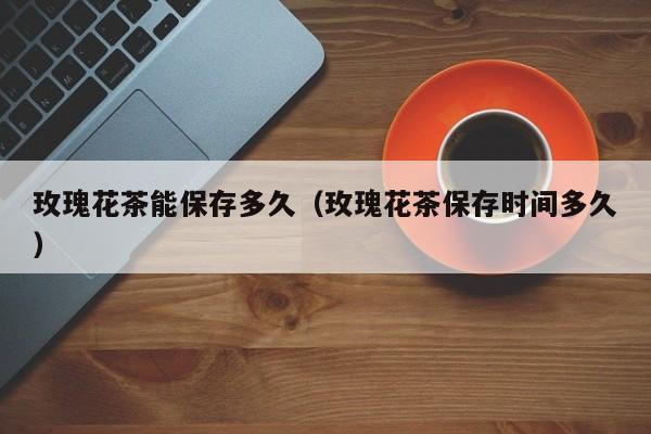 玫瑰花茶能保存多久(玫瑰花茶保存时间多久)